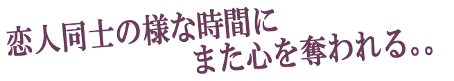 恋人同士の様な時間にまた心を奪われる。。。